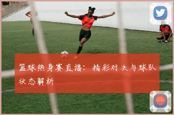篮球热身赛直播：精彩对决与球队状态解析