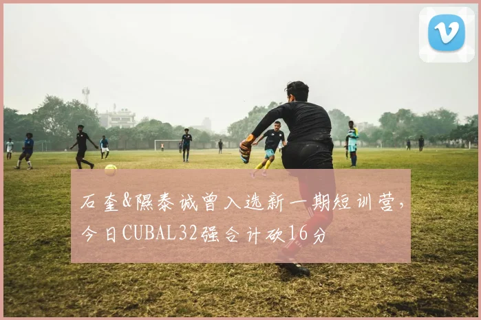 石奎&隰泰诚曾入选新一期短训营，今日CUBAL32强合计砍16分