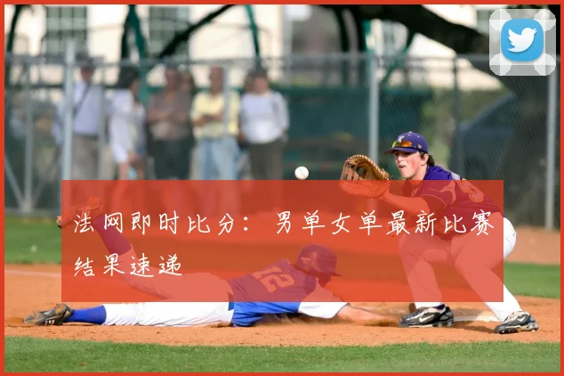 法网即时比分：男单女单最新比赛结果速递