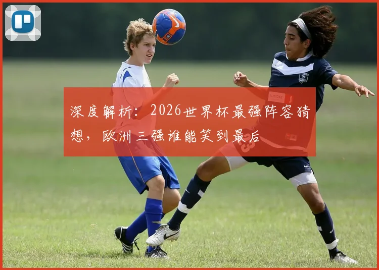 深度解析：2026世界杯最强阵容猜想，欧洲三强谁能笑到最后