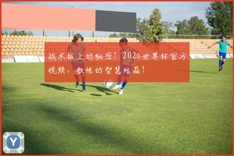 战术板上的秘密！2026世界杯官方视频，教练的智慧结晶！