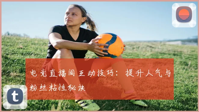 电竞直播间互动技巧:提升人气与粉丝粘性秘诀