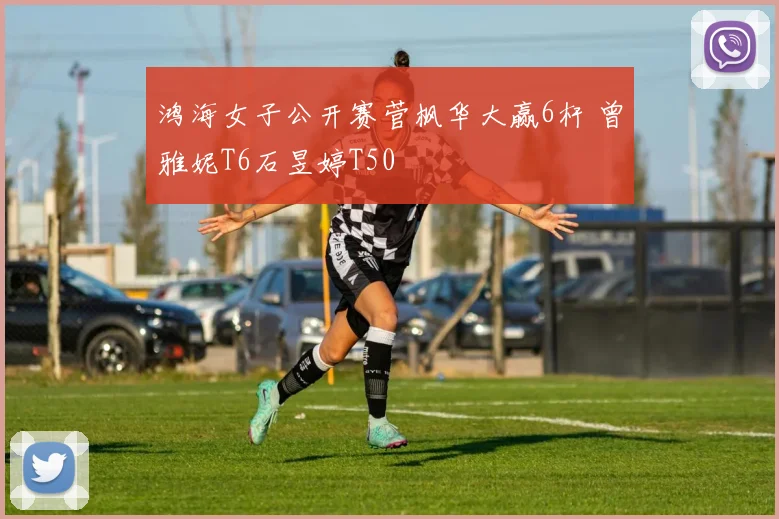 鸿海女子公开赛菅枫华大赢6杆 曾雅妮T6石昱婷T50