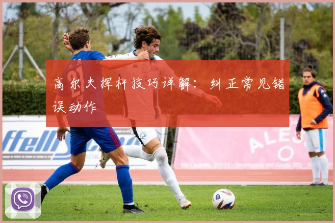 高尔夫挥杆技巧详解：纠正常见错误动作