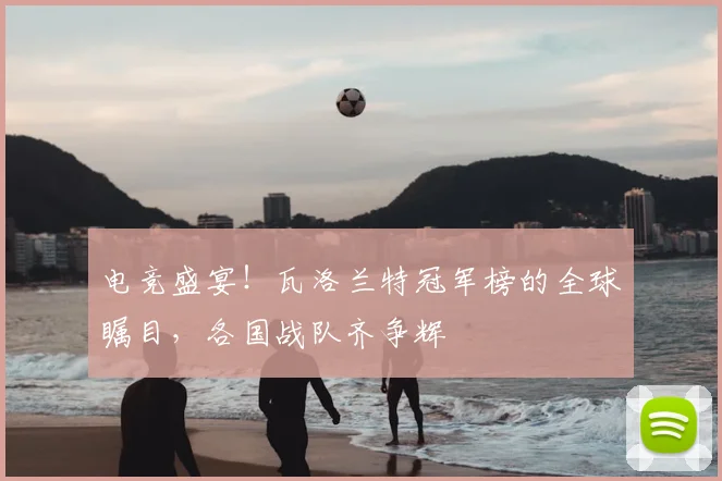 电竞盛宴!瓦洛兰特冠军榜的全球瞩目,各国战队齐争辉