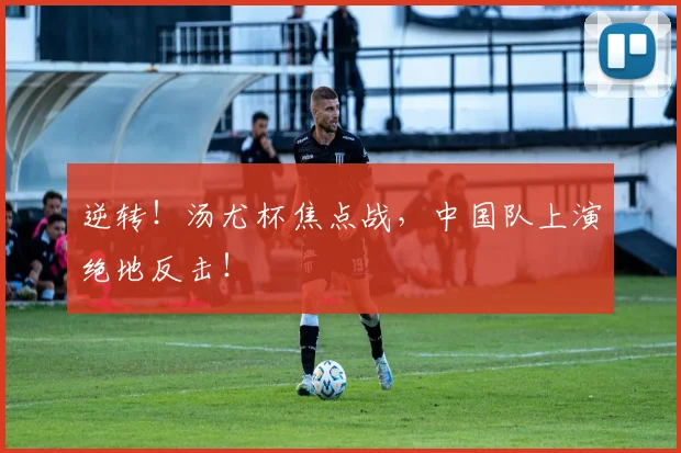 逆转！汤尤杯焦点战，中国队上演绝地反击！