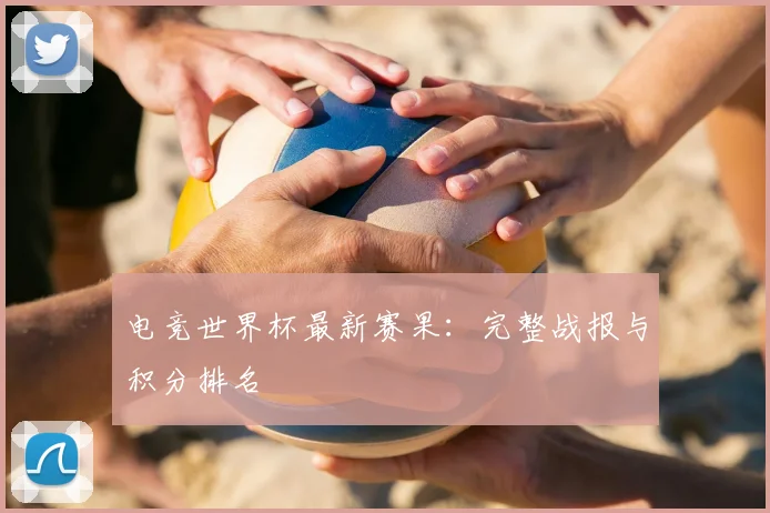 电竞世界杯最新赛果：完整战报与积分排名