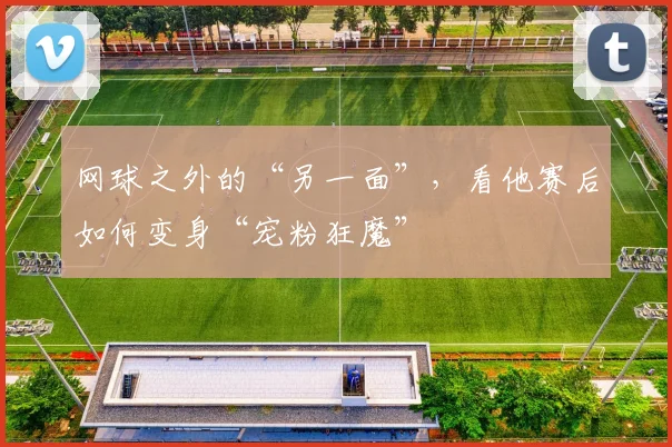 网球之外的“另一面”，看他赛后如何变身“宠粉狂魔”