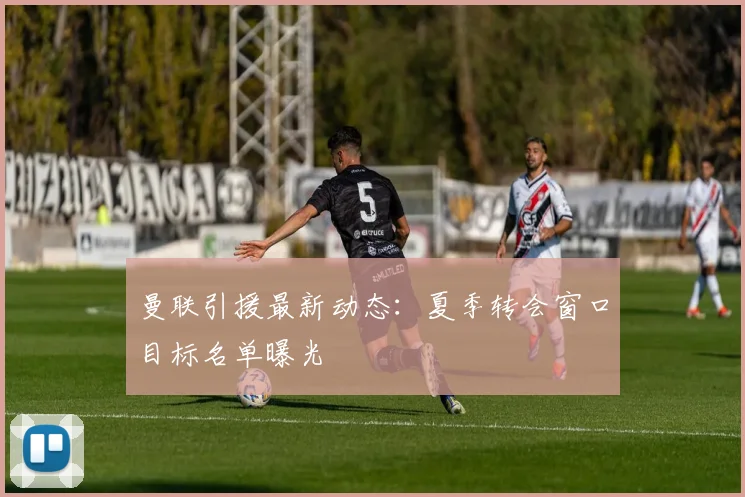 曼联引援最新动态：夏季转会窗口目标名单曝光