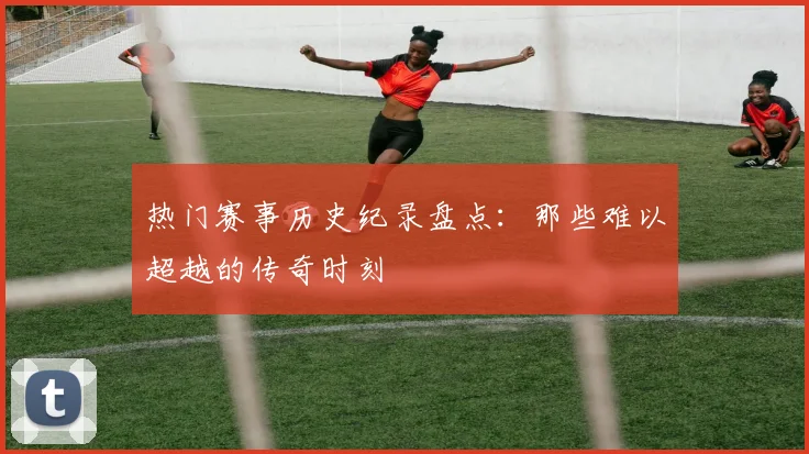 热门赛事历史纪录盘点：那些难以超越的传奇时刻