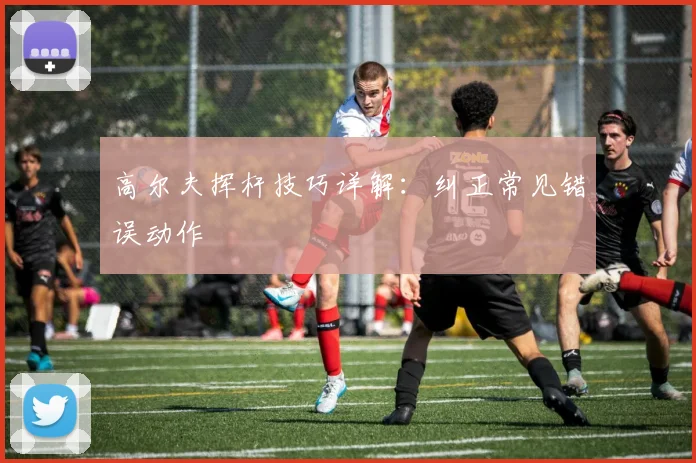 高尔夫挥杆技巧详解：纠正常见错误动作