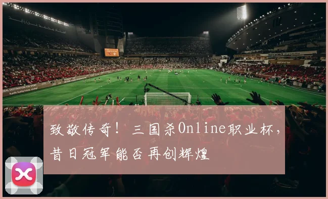 致敬传奇！三国杀Online职业杯，昔日冠军能否再创辉煌