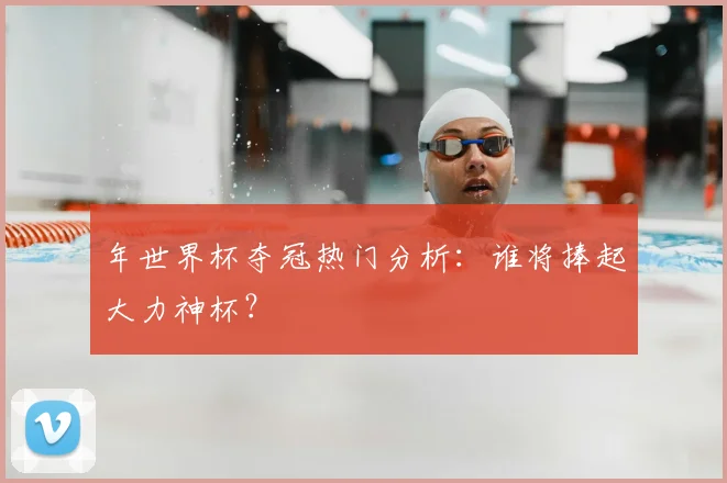年世界杯夺冠热门分析：谁将捧起大力神杯？