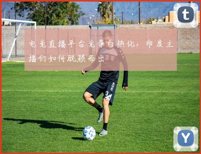电竞直播平台竞争白热化，印度主播们如何脱颖而出