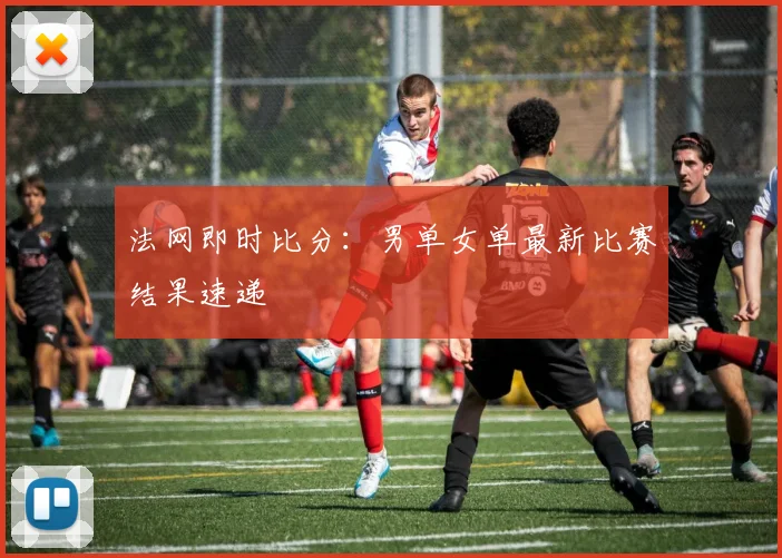 法网即时比分：男单女单最新比赛结果速递