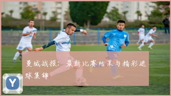 曼城战报：最新比赛结果与精彩进球集锦