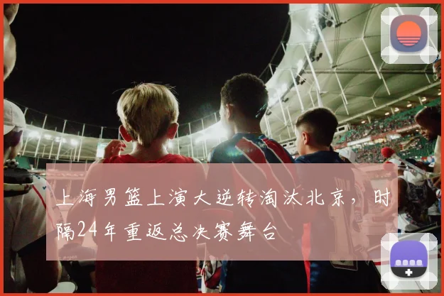 上海男篮上演大逆转淘汰北京，时隔24年重返总决赛舞台