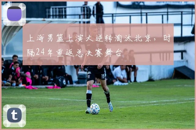 上海男篮上演大逆转淘汰北京,时隔24年重返总决赛舞台