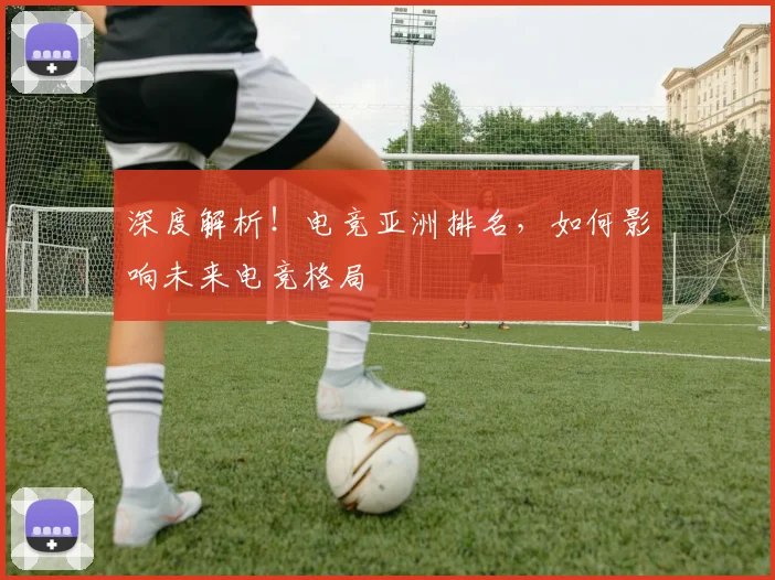 深度解析！电竞亚洲排名，如何影响未来电竞格局
