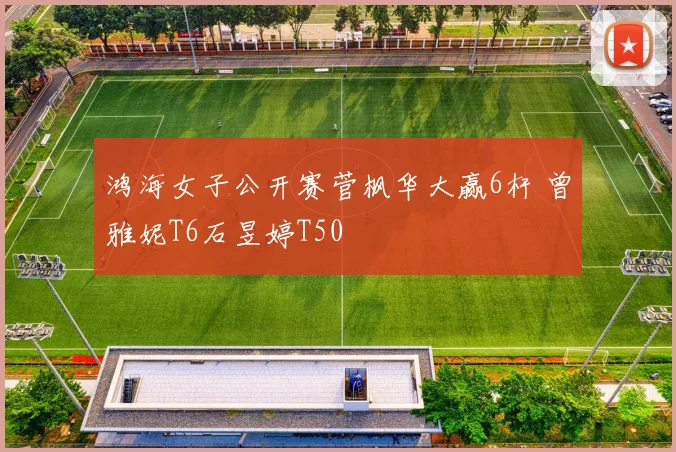 鸿海女子公开赛菅枫华大赢6杆 曾雅妮T6石昱婷T50