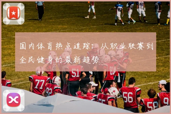 国内体育热点追踪：从职业联赛到全民健身的最新趋势